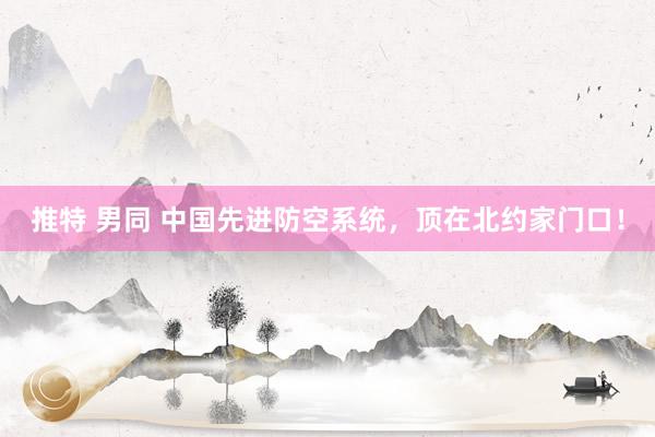推特 男同 中国先进防空系统,顶在北约家门口!