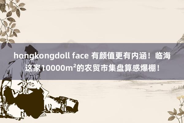 hongkongdoll face 有颜值更有内涵!临海这家10000m²的农贸市集盘算感爆棚!