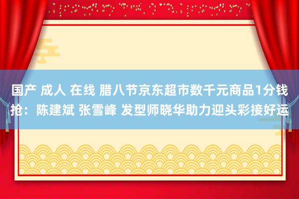国产 成人 在线 腊八节京东超市数千元商品1分钱抢:陈建斌 张雪峰 发型师晓华助力迎头彩接好运