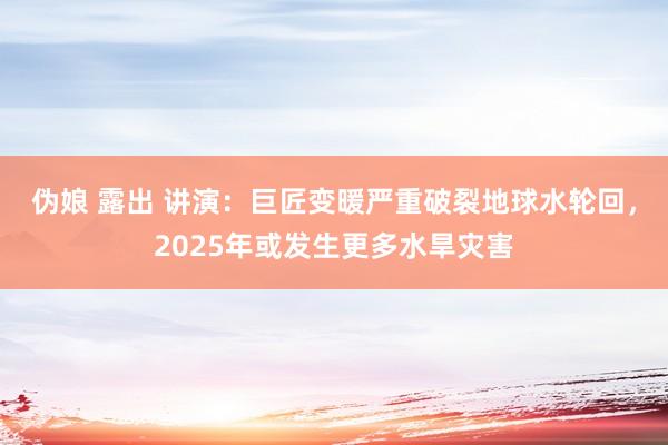 伪娘 露出 讲演:巨匠变暖严重破裂地球水轮回,2025年或发生更多水旱灾害