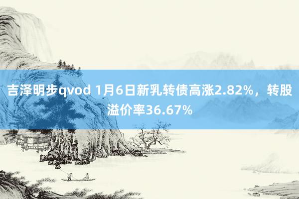 吉泽明步qvod 1月6日新乳转债高涨2.82%,转股溢价率36.67%
