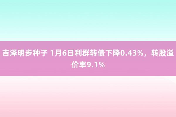 吉泽明步种子 1月6日利群转债下降0.43%,转股溢价率9.1%