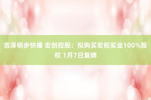 吉泽明步快播 宏创控股:拟购买宏拓实业100%股权 1月7日复牌