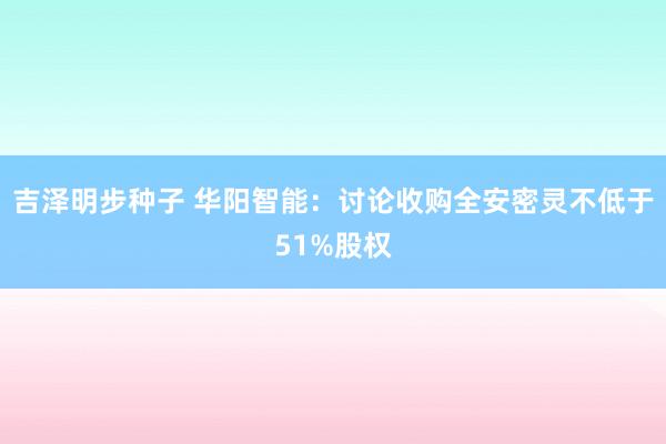 吉泽明步种子 华阳智能:讨论收购全安密灵不低于51%股权