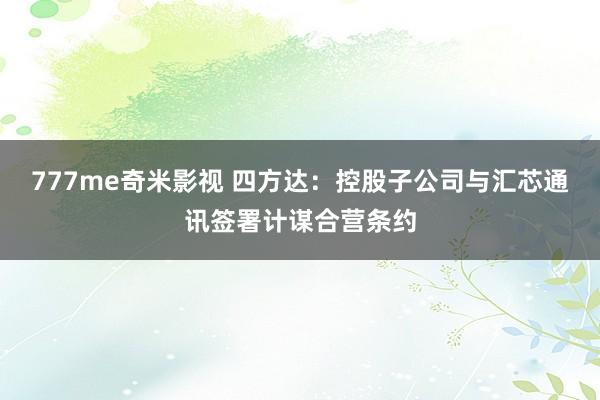 777me奇米影视 四方达:控股子公司与汇芯通讯签署计谋合营条约