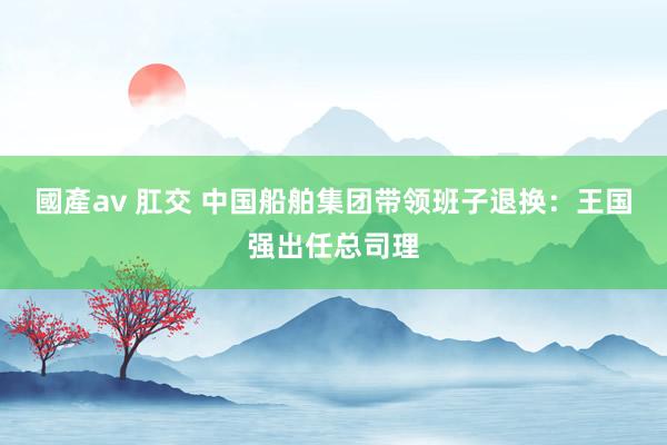 國產av 肛交 中国船舶集团带领班子退换:王国强出任总司理