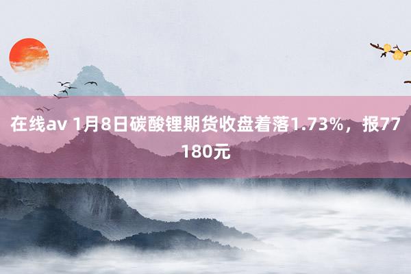 在线av 1月8日碳酸锂期货收盘着落1.73%,报77180元