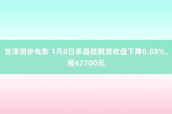 吉泽明步电影 1月8日多晶硅期货收盘下降0.88%,报42700元