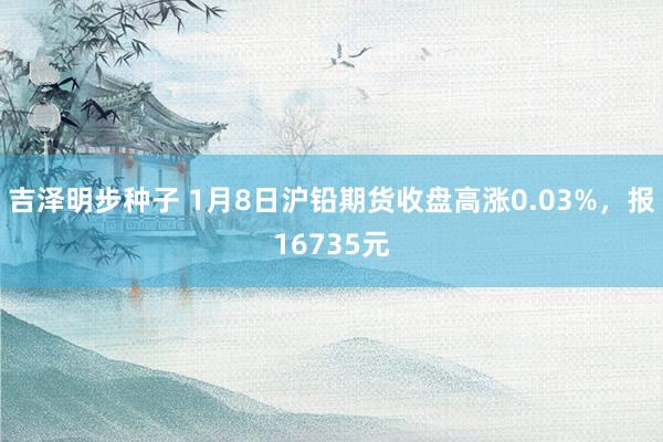 吉泽明步种子 1月8日沪铅期货收盘高涨0.03%,报16735元