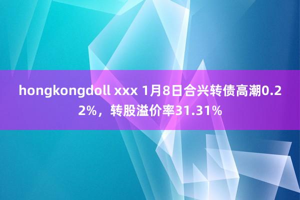 hongkongdoll xxx 1月8日合兴转债高潮0.22%,转股溢价率31.31%
