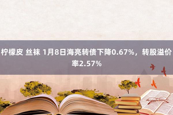 柠檬皮 丝袜 1月8日海亮转债下降0.67%，转股溢价率2.57%