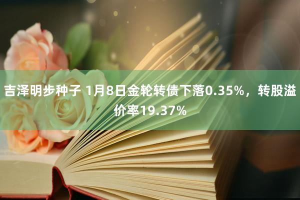 吉泽明步种子 1月8日金轮转债下落0.35%,转股溢价率19.37%
