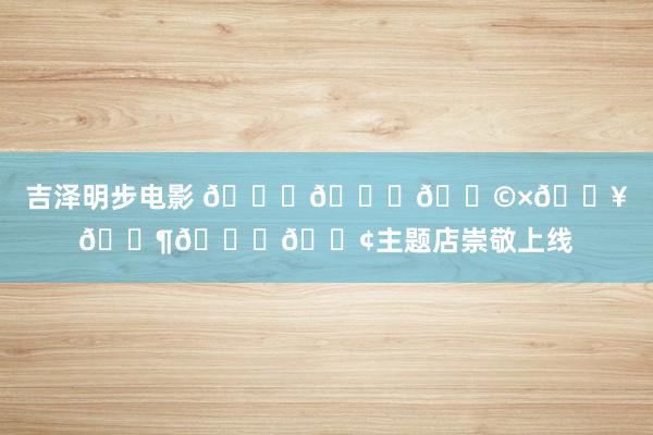 吉泽明步电影 𝗞𝗞𝗩×𝗥𝗶𝗖𝗢主题店崇敬上线