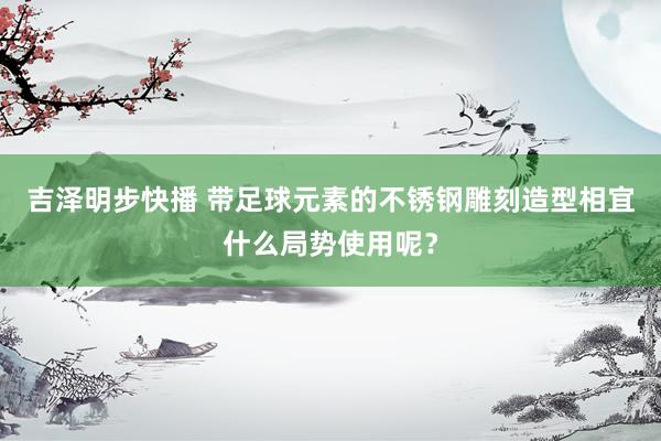 吉泽明步快播 带足球元素的不锈钢雕刻造型相宜什么局势使用呢?