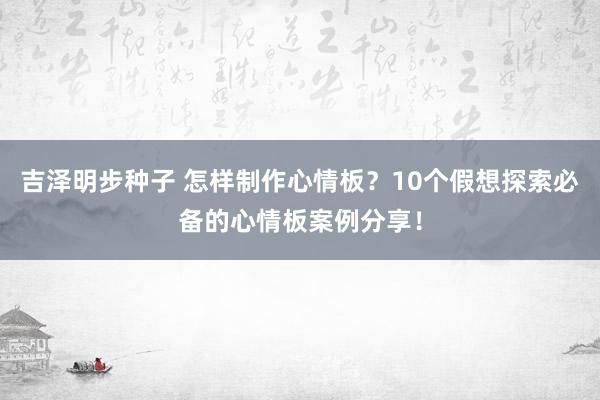 吉泽明步种子 怎样制作心情板?10个假想探索必备的心情板案例分享!