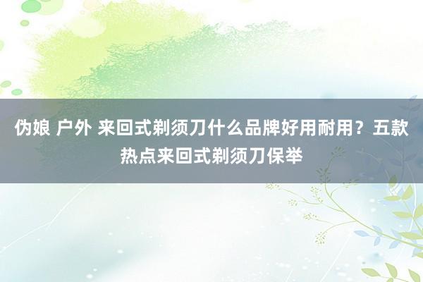 伪娘 户外 来回式剃须刀什么品牌好用耐用?五款热点来回式剃须刀保举