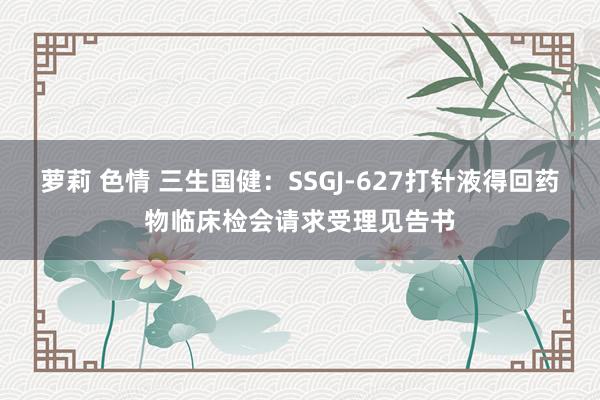 萝莉 色情 三生国健:SSGJ-627打针液得回药物临床检会请求受理见告书