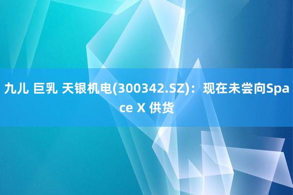 九儿 巨乳 天银机电(300342.SZ):现在未尝向Space X 供货