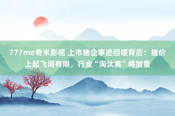 777me奇米影视 上市猪企事迹回暖背后:猪价上起飞间有限,行业“淘汰赛”将加重
