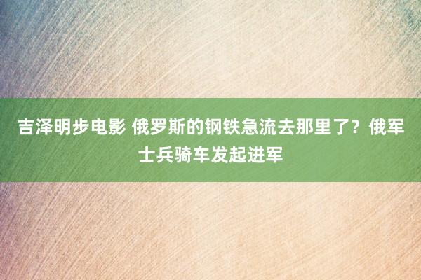 吉泽明步电影 俄罗斯的钢铁急流去那里了?俄军士兵骑车发起进军