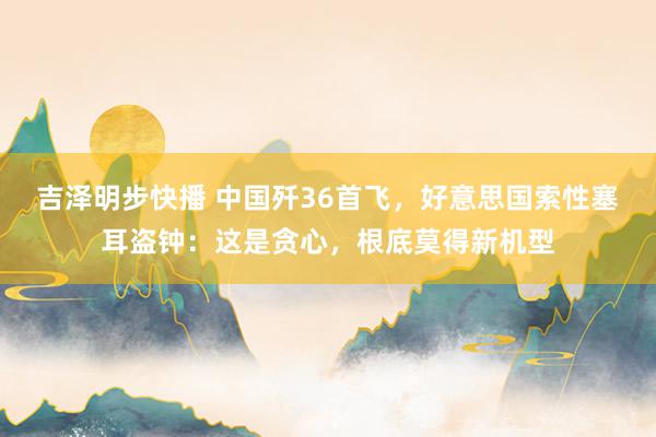 吉泽明步快播 中国歼36首飞,好意思国索性塞耳盗钟:这是贪心,根底莫得新机型