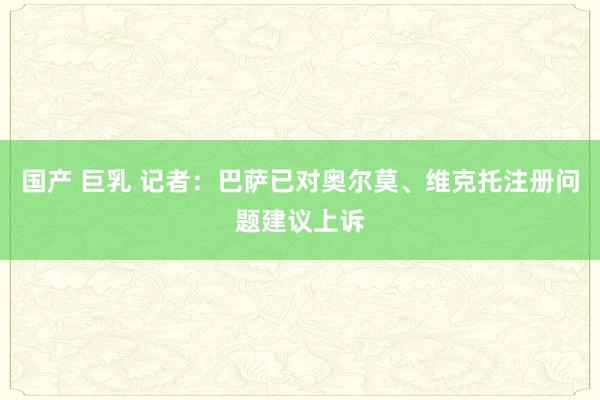 国产 巨乳 记者:巴萨已对奥尔莫、维克托注册问题建议上诉