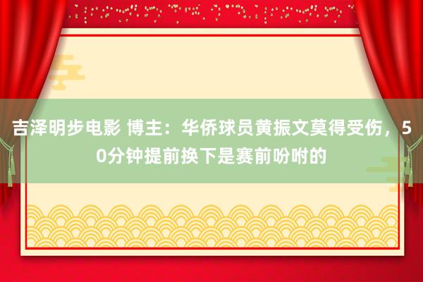 吉泽明步电影 博主:华侨球员黄振文莫得受伤,50分钟提前换下是赛前吩咐的