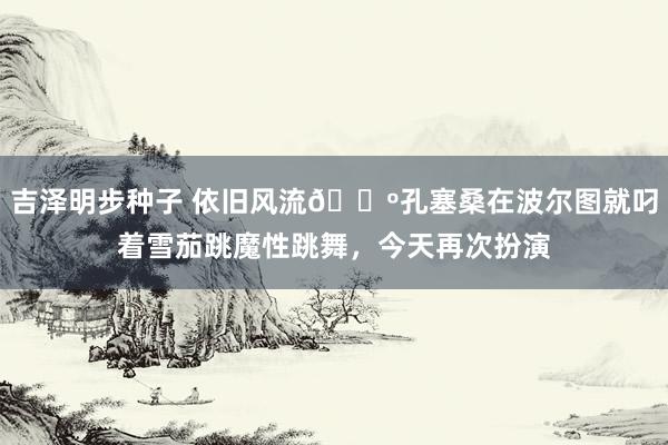 吉泽明步种子 依旧风流🕺孔塞桑在波尔图就叼着雪茄跳魔性跳舞，今天再次扮演