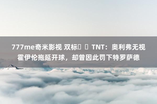 777me奇米影视 双标⁉️TNT:奥利弗无视霍伊伦拖延开球,却曾因此罚下特罗萨德