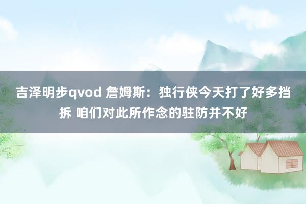 吉泽明步qvod 詹姆斯:独行侠今天打了好多挡拆 咱们对此所作念的驻防并不好