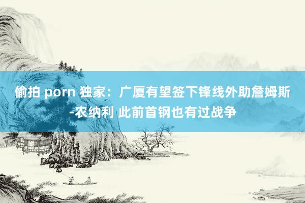 偷拍 porn 独家：广厦有望签下锋线外助詹姆斯-农纳利 此前首钢也有过战争
