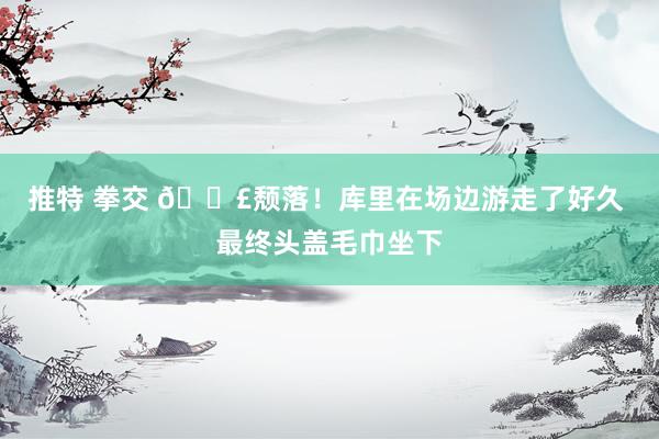 推特 拳交 😣颓落!库里在场边游走了好久 最终头盖毛巾坐下