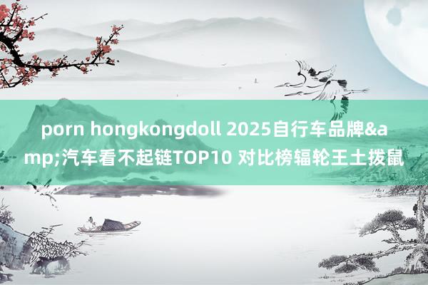 porn hongkongdoll 2025自行车品牌&汽车看不起链TOP10 对比榜辐轮王土拨鼠