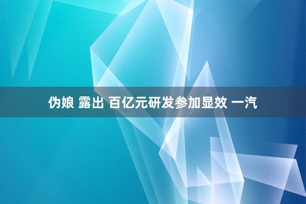 伪娘 露出 百亿元研发参加显效 一汽
