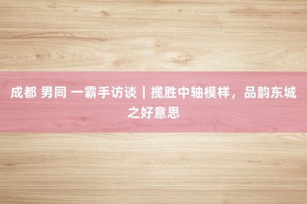 成都 男同 一霸手访谈|揽胜中轴模样,品韵东城之好意思