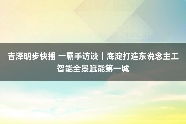 吉泽明步快播 一霸手访谈|海淀打造东说念主工智能全景赋能第一城