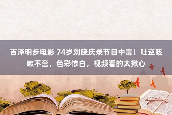 吉泽明步电影 74岁刘晓庆录节目中毒!吐逆咳嗽不啻,色彩惨白,视频看的太揪心