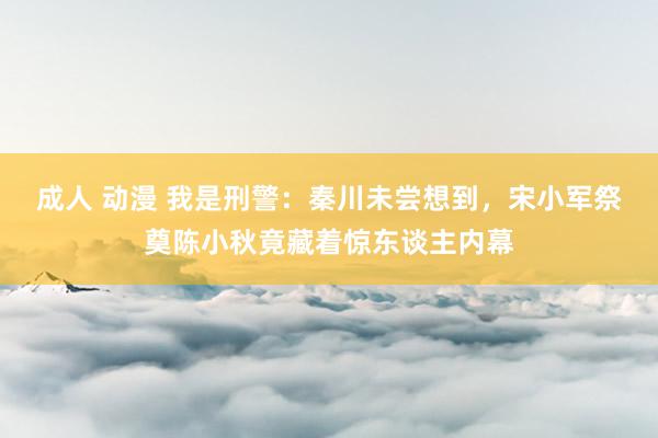 成人 动漫 我是刑警：秦川未尝想到，宋小军祭奠陈小秋竟藏着惊东谈主内幕
