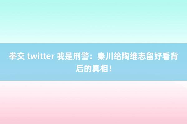 拳交 twitter 我是刑警：秦川给陶维志留好看背后的真相！