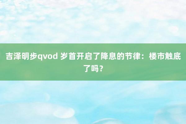 吉泽明步qvod 岁首开启了降息的节律:楼市触底了吗?