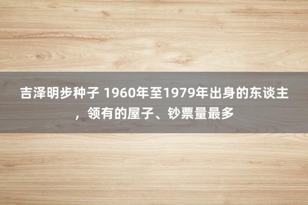 吉泽明步种子 1960年至1979年出身的东谈主，领有的屋子、钞票量最多