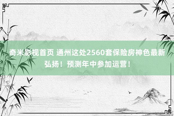 奇米影视首页 通州这处2560套保险房神色最新弘扬！预测年中参加运营！