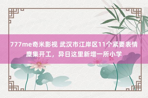 777me奇米影视 武汉市江岸区11个紧要表情麇集开工,异日这里新增一所小学