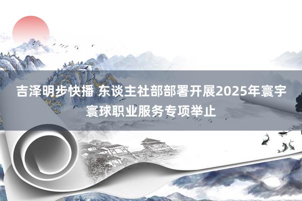吉泽明步快播 东谈主社部部署开展2025年寰宇寰球职业服务专项举止