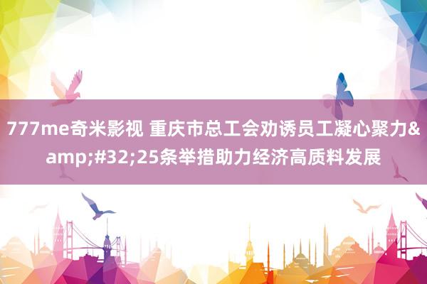 777me奇米影视 重庆市总工会劝诱员工凝心聚力 25条举措助力经济高质料发展