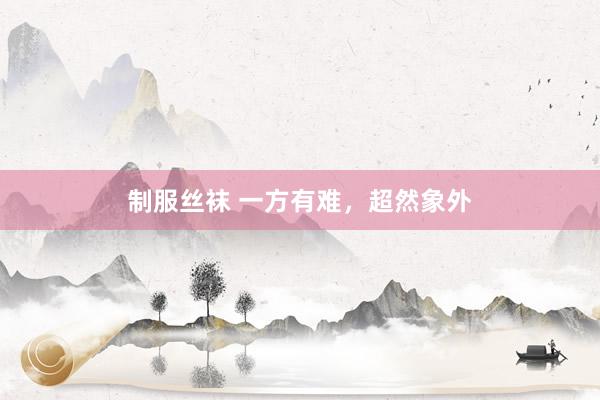 制服丝袜 一方有难,超然象外