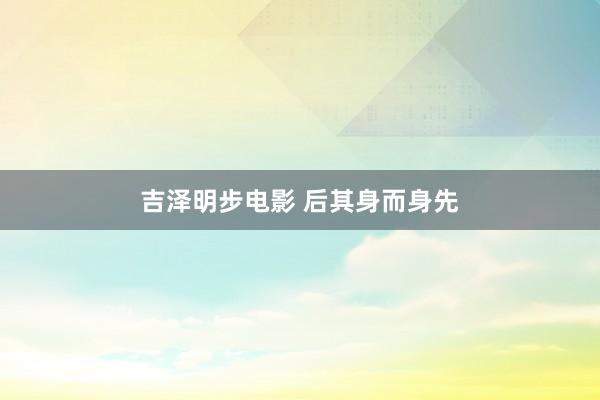 吉泽明步电影 后其身而身先