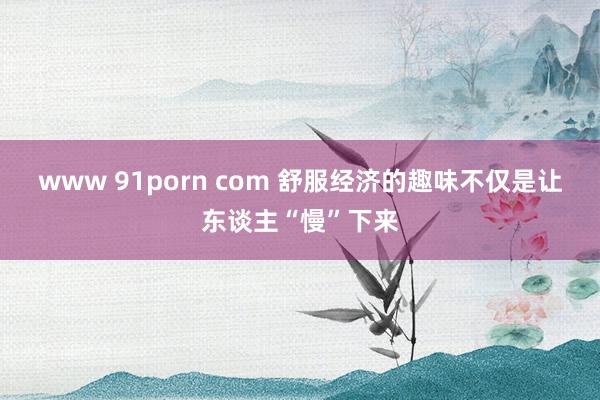 www 91porn com 舒服经济的趣味不仅是让东谈主“慢”下来