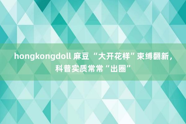 hongkongdoll 麻豆 “大开花样”束缚翻新,科普实质常常“出圈”