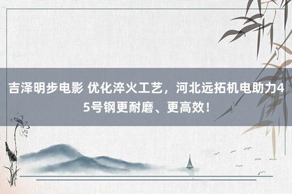 吉泽明步电影 优化淬火工艺,河北远拓机电助力45号钢更耐磨、更高效!